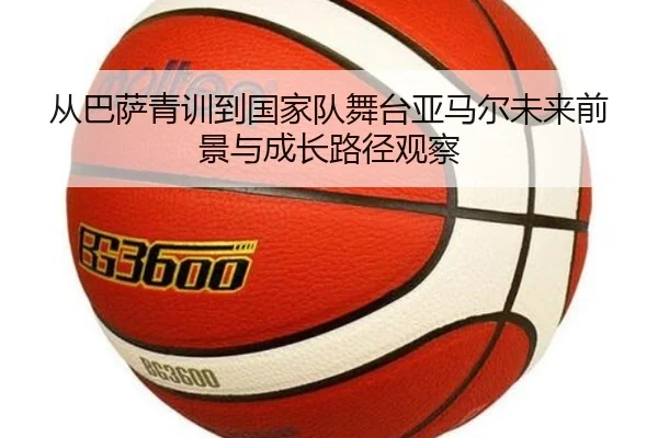 从巴萨青训到国家队舞台亚马尔未来前景与成长路径观察