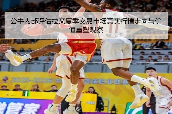 公牛内部评估拉文夏季交易市场真实行情走向与价值重塑观察